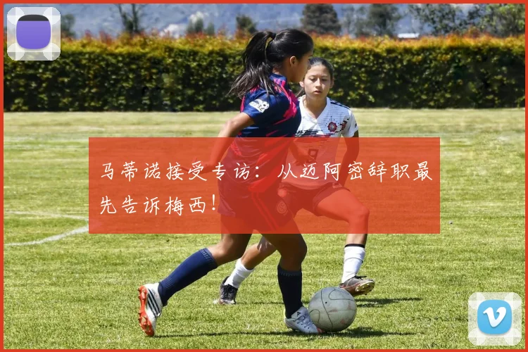 马蒂诺接受专访：从迈阿密辞职最先告诉梅西！