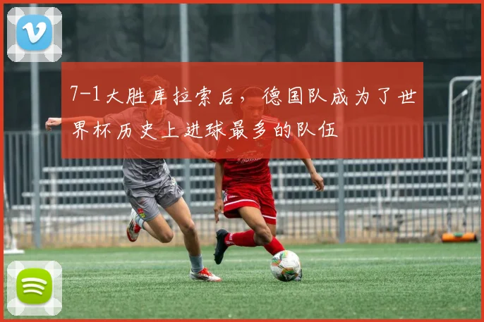7-1大胜库拉索后，德国队成为了世界杯历史上进球最多的队伍